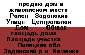 продаю дом в живописном месте › Район ­ Задонский › Улица ­ Центральная › Дом ­ 29 › Общая площадь дома ­ 55 › Площадь участка ­ 60 - Липецкая обл., Задонский р-н, Каменка с. Недвижимость » Дома, коттеджи, дачи продажа   . Липецкая обл.